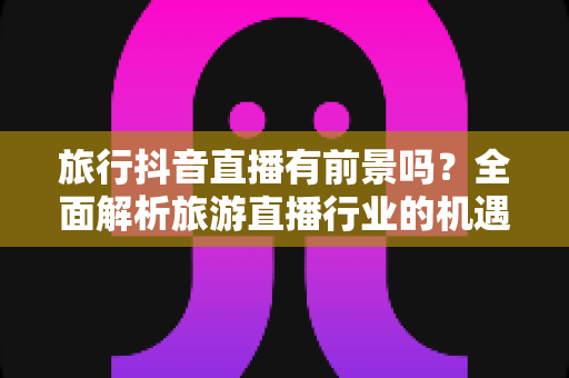 旅行抖音直播有前景吗？全面解析旅游直播行业的机遇、挑战与变现路径