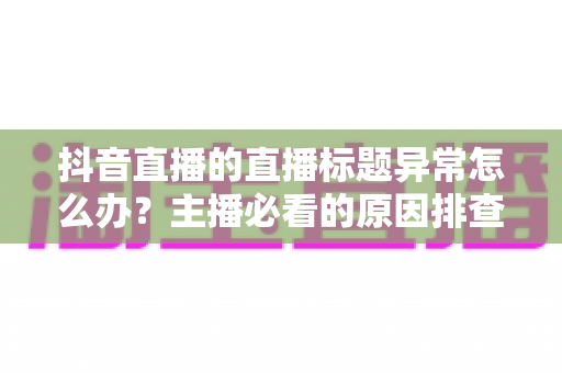 抖音直播的直播标题异常怎么办？主播必看的原因排查与快速恢复全攻略
