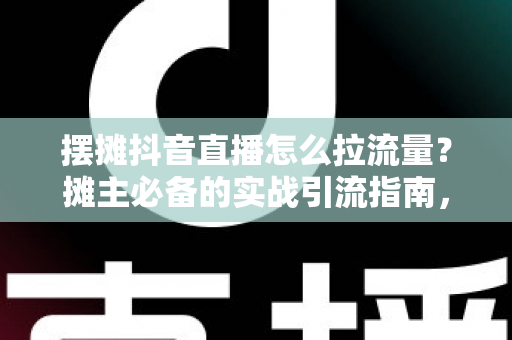 摆摊抖音直播怎么拉流量?摊主必备的实战引流指南,教你从零做到直播间人气爆棚 摆摊抖音直播怎么拉流量?摊主必备的实战引流指南,教你从零做到直播间人气爆棚