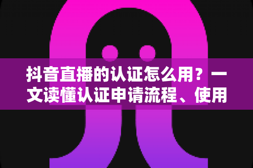 抖音直播的认证怎么用?一文读懂认证申请流程、使用方法与直播运营全攻略 抖音直播的认证怎么用?一文读懂认证申请流程、使用方法与直播运营全攻略