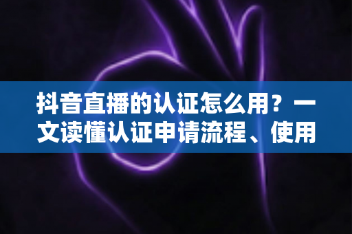 抖音直播的认证怎么用?一文读懂认证申请流程、使用方法与直播运营全攻略 抖音直播的认证怎么用?一文读懂认证申请流程、使用方法与直播运营全攻略