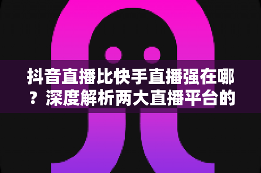 抖音直播比快手直播强在哪？深度解析两大直播平台的核心差距与真实优势