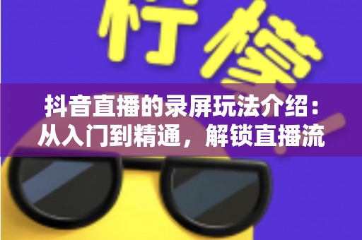 抖音直播的录屏玩法介绍：从入门到精通，解锁直播流量二次放大的实用指南