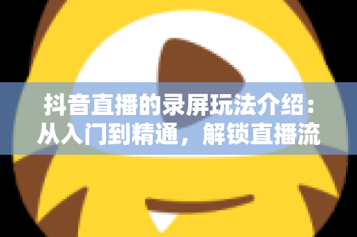 抖音直播的录屏玩法介绍：从入门到精通，解锁直播流量二次放大的实用指南