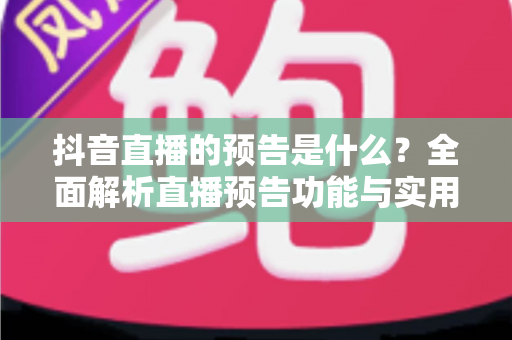 抖音直播的预告是什么?全面解析直播预告功能与实用运营技巧 抖音直播的预告是什么?全面解析直播预告功能与实用运营技巧