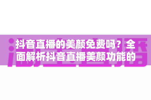 抖音直播的美颜免费吗？全面解析抖音直播美颜功能的收费标准与使用技巧