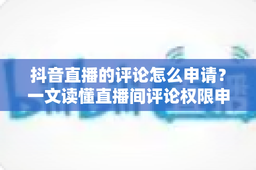 抖音直播的评论怎么申请?一文读懂直播间评论权限申请流程与技巧 抖音直播的评论怎么申请?一文读懂直播间评论权限申请流程与技巧