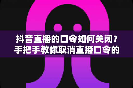 抖音直播的口令如何关闭?手把手教你取消直播口令的完整操作指南 抖音直播的口令如何关闭?手把手教你取消直播口令的完整操作指南