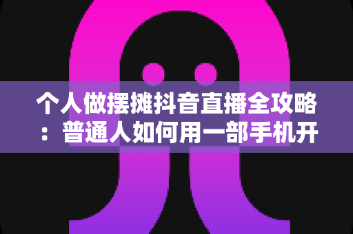 个人做摆摊抖音直播全攻略:普通人如何用一部手机开启地摊带货新副业 个人做摆摊抖音直播全攻略:普通人如何用一部手机开启地摊带货新副业