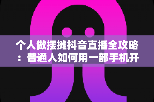个人做摆摊抖音直播全攻略:普通人如何用一部手机开启地摊带货新副业 个人做摆摊抖音直播全攻略:普通人如何用一部手机开启地摊带货新副业