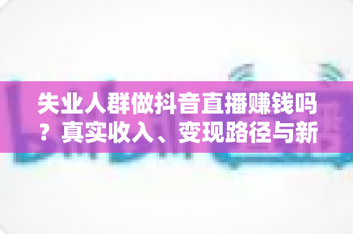 失业人群做抖音直播赚钱吗?真实收入、变现路径与新手实操全解析 失业人群做抖音直播赚钱吗?真实收入、变现路径与新手实操全解析