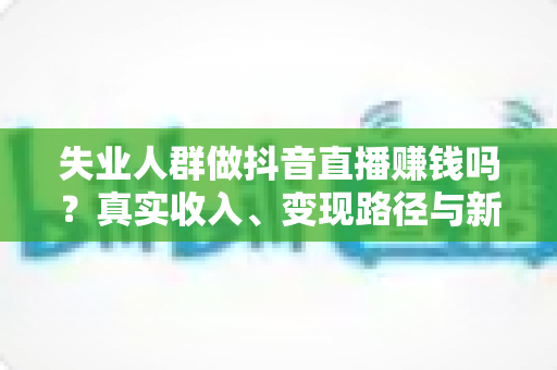 失业人群做抖音直播赚钱吗？真实收入、变现路径与新手实操全解析
