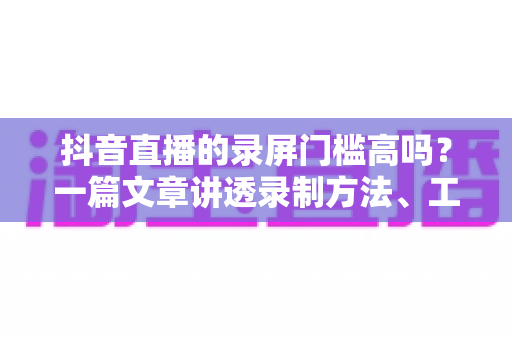 抖音直播的录屏门槛高吗？一篇文章讲透录制方法、工具选择与合规要点