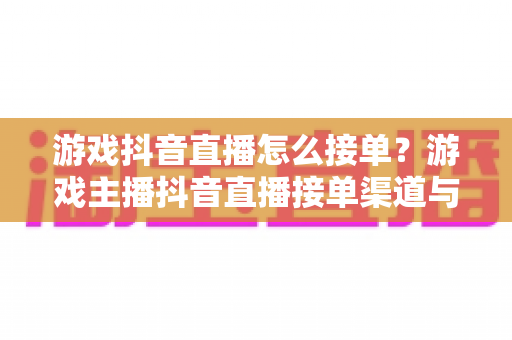 游戏抖音直播怎么接单?游戏主播抖音直播接单渠道与变现全攻略 游戏抖音直播怎么接单?游戏主播抖音直播接单渠道与变现全攻略