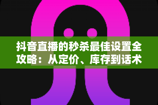 抖音直播的秒杀最佳设置全攻略：从定价、库存到话术节奏，助你直播间转化率翻倍的实战指南