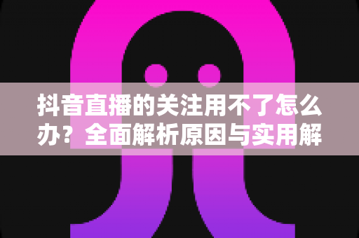 抖音直播的关注用不了怎么办？全面解析原因与实用解决方案