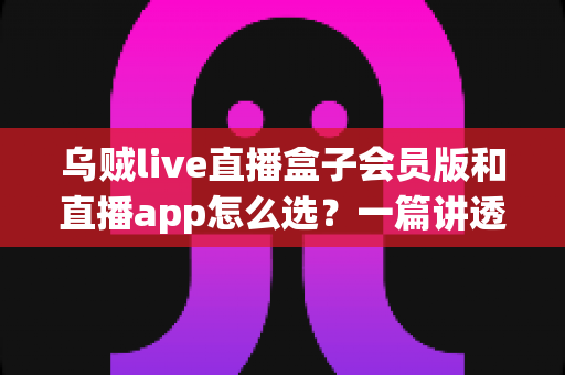 乌贼live直播盒子会员版和直播app怎么选？一篇讲透优缺点与避坑指南的完整选购攻略