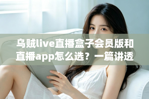 乌贼live直播盒子会员版和直播app怎么选？一篇讲透优缺点与避坑指南的完整选购攻略