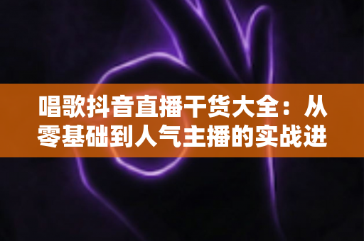 唱歌抖音直播干货大全:从零基础到人气主播的实战进阶指南 唱歌抖音直播干货大全:从零基础到人气主播的实战进阶指南