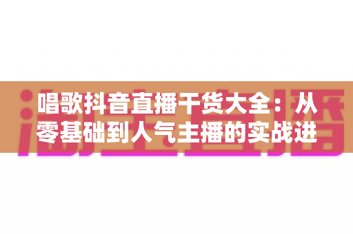 唱歌抖音直播干货大全:从零基础到人气主播的实战进阶指南 唱歌抖音直播干货大全:从零基础到人气主播的实战进阶指南