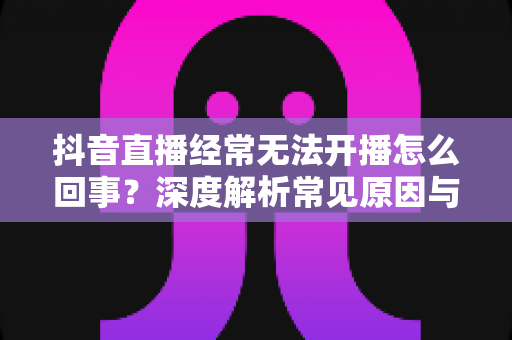 抖音直播经常无法开播怎么回事?深度解析常见原因与高效解决方法全攻略 抖音直播经常无法开播怎么回事?深度解析常见原因与高效解决方法全攻略