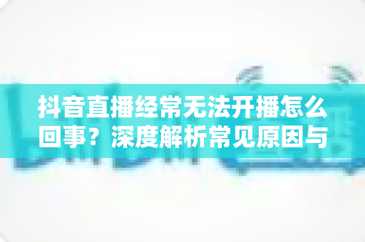 抖音直播经常无法开播怎么回事?深度解析常见原因与高效解决方法全攻略 抖音直播经常无法开播怎么回事?深度解析常见原因与高效解决方法全攻略