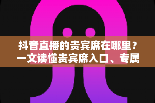 抖音直播的贵宾席在哪里?一文读懂贵宾席入口、专属权益与使用全攻略 抖音直播的贵宾席在哪里?一文读懂贵宾席入口、专属权益与使用全攻略