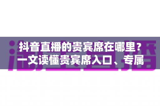 抖音直播的贵宾席在哪里?一文读懂贵宾席入口、专属权益与使用全攻略 抖音直播的贵宾席在哪里?一文读懂贵宾席入口、专属权益与使用全攻略