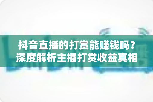 抖音直播的打赏能赚钱吗?深度解析主播打赏收益真相与赚钱攻略 抖音直播的打赏能赚钱吗?深度解析主播打赏收益真相与赚钱攻略
