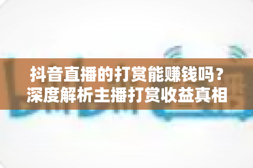 抖音直播的打赏能赚钱吗?深度解析主播打赏收益真相与赚钱攻略 抖音直播的打赏能赚钱吗?深度解析主播打赏收益真相与赚钱攻略