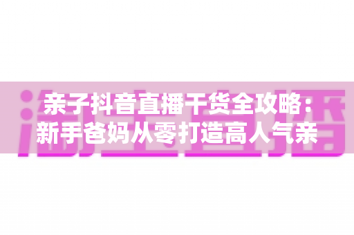 亲子抖音直播干货全攻略:新手爸妈从零打造高人气亲子直播间的完整指南 亲子抖音直播干货全攻略:新手爸妈从零打造高人气亲子直播间的完整指南