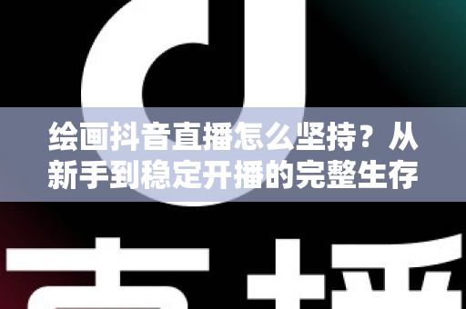 绘画抖音直播怎么坚持？从新手到稳定开播的完整生存指南