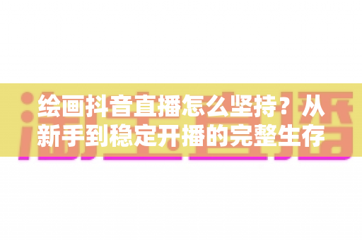 绘画抖音直播怎么坚持？从新手到稳定开播的完整生存指南