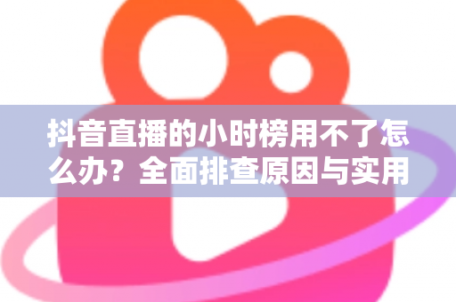 抖音直播的小时榜用不了怎么办?全面排查原因与实用解决指南 抖音直播的小时榜用不了怎么办?全面排查原因与实用解决指南