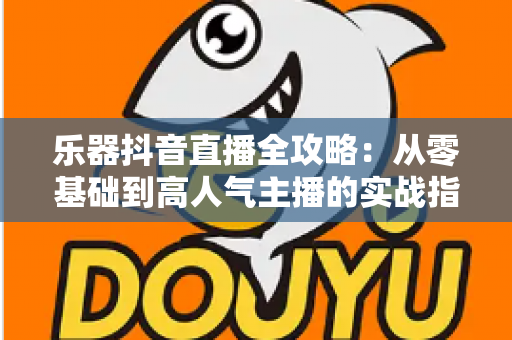 乐器抖音直播全攻略:从零基础到高人气主播的实战指南 乐器抖音直播全攻略:从零基础到高人气主播的实战指南