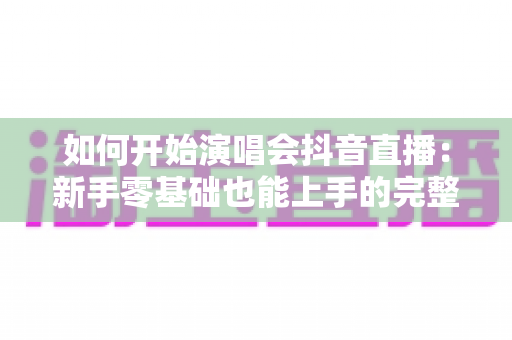 如何开始演唱会抖音直播:新手零基础也能上手的完整实战指南 如何开始演唱会抖音直播:新手零基础也能上手的完整实战指南