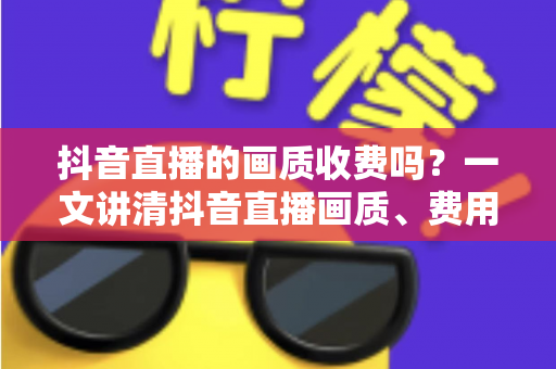 抖音直播的画质收费吗？一文讲清抖音直播画质、费用与提升技巧的全面指南