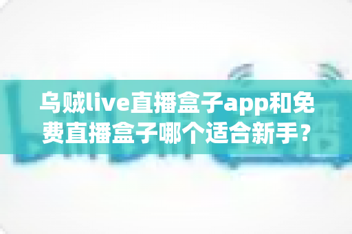 乌贼live直播盒子app和免费直播盒子哪个适合新手？新手入门选型全解析