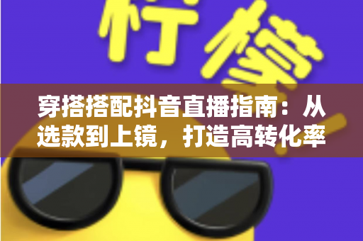 穿搭搭配抖音直播指南:从选款到上镜,打造高转化率直播间的完整攻略 穿搭搭配抖音直播指南:从选款到上镜,打造高转化率直播间的完整攻略