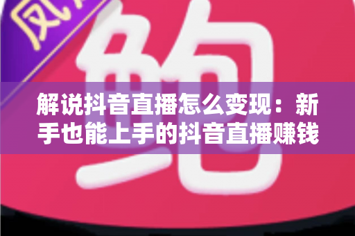 解说抖音直播怎么变现：新手也能上手的抖音直播赚钱全攻略与实战技巧详解