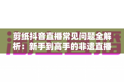 剪纸抖音直播常见问题全解析:新手到高手的非遗直播运营实用指南 剪纸抖音直播常见问题全解析:新手到高手的非遗直播运营实用指南