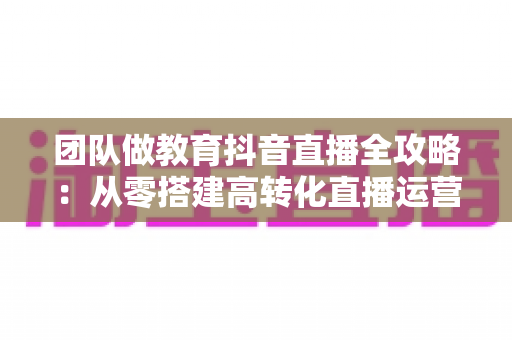 团队做教育抖音直播全攻略:从零搭建高转化直播运营体系的实战指南 团队做教育抖音直播全攻略:从零搭建高转化直播运营体系的实战指南