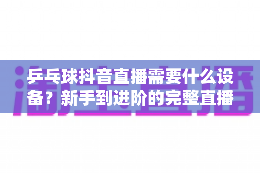 乒乓球抖音直播需要什么设备?新手到进阶的完整直播设备清单与选购攻略 乒乓球抖音直播需要什么设备?新手到进阶的完整直播设备清单与选购攻略