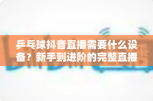 乒乓球抖音直播需要什么设备?新手到进阶的完整直播设备清单与选购攻略 乒乓球抖音直播需要什么设备?新手到进阶的完整直播设备清单与选购攻略