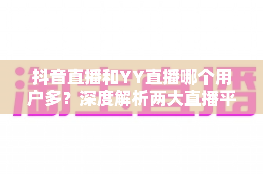 抖音直播和YY直播哪个用户多?深度解析两大直播平台用户规模与真实差异 抖音直播和YY直播哪个用户多?深度解析两大直播平台用户规模与真实差异
