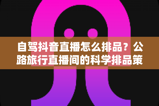 自驾抖音直播怎么排品？公路旅行直播间的科学排品策略与实操指南