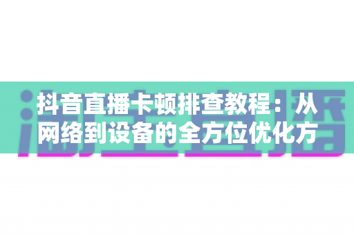 抖音直播卡顿排查教程:从网络到设备的全方位优化方案,告别卡顿烦恼 抖音直播卡顿排查教程:从网络到设备的全方位优化方案,告别卡顿烦恼