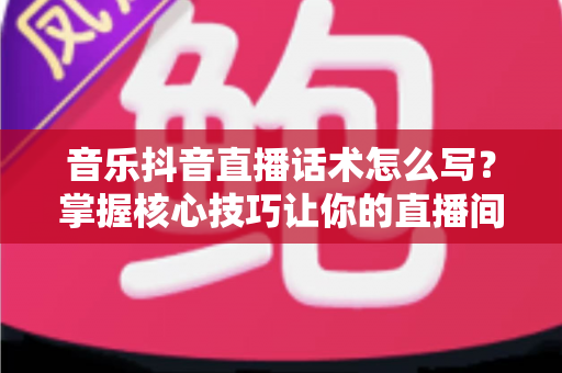 音乐抖音直播话术怎么写?掌握核心技巧让你的直播间人气爆棚的完整指南 音乐抖音直播话术怎么写?掌握核心技巧让你的直播间人气爆棚的完整指南