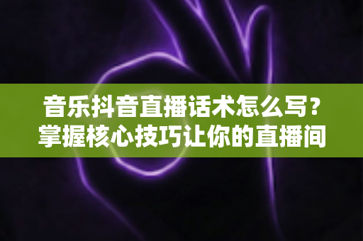 音乐抖音直播话术怎么写?掌握核心技巧让你的直播间人气爆棚的完整指南 音乐抖音直播话术怎么写?掌握核心技巧让你的直播间人气爆棚的完整指南