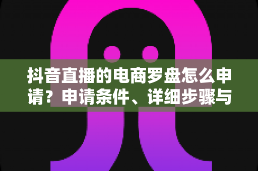 抖音直播的电商罗盘怎么申请?申请条件、详细步骤与运营技巧一文讲透 抖音直播的电商罗盘怎么申请?申请条件、详细步骤与运营技巧一文讲透